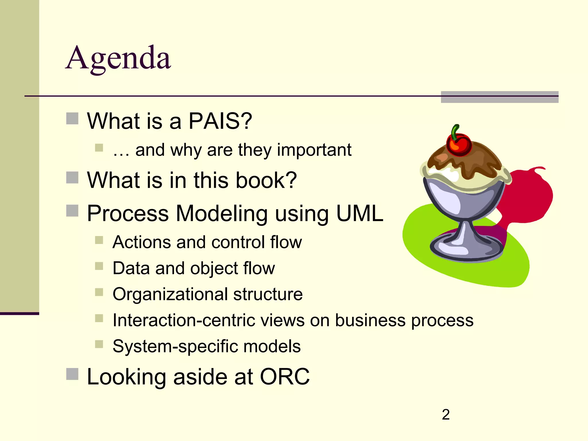 2
Agenda
 What is a PAIS?
 … and why are they important
 What is in this book?
 Process Modeling using UML
 Actions and control flow
 Data and object flow
 Organizational structure
 Interaction-centric views on business process
 System-specific models
 Looking aside at ORC
 