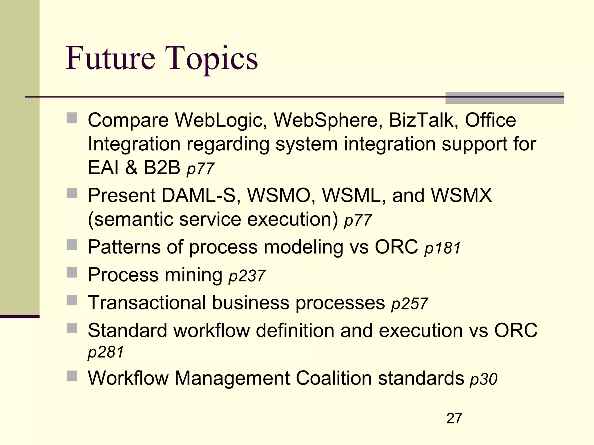 27
Future Topics
 Compare WebLogic, WebSphere, BizTalk, Office
Integration regarding system integration support for
EAI & B2B p77
 Present DAML-S, WSMO, WSML, and WSMX
(semantic service execution) p77
 Patterns of process modeling vs ORC p181
 Process mining p237
 Transactional business processes p257
 Standard workflow definition and execution vs ORC
p281
 Workflow Management Coalition standards p30
 