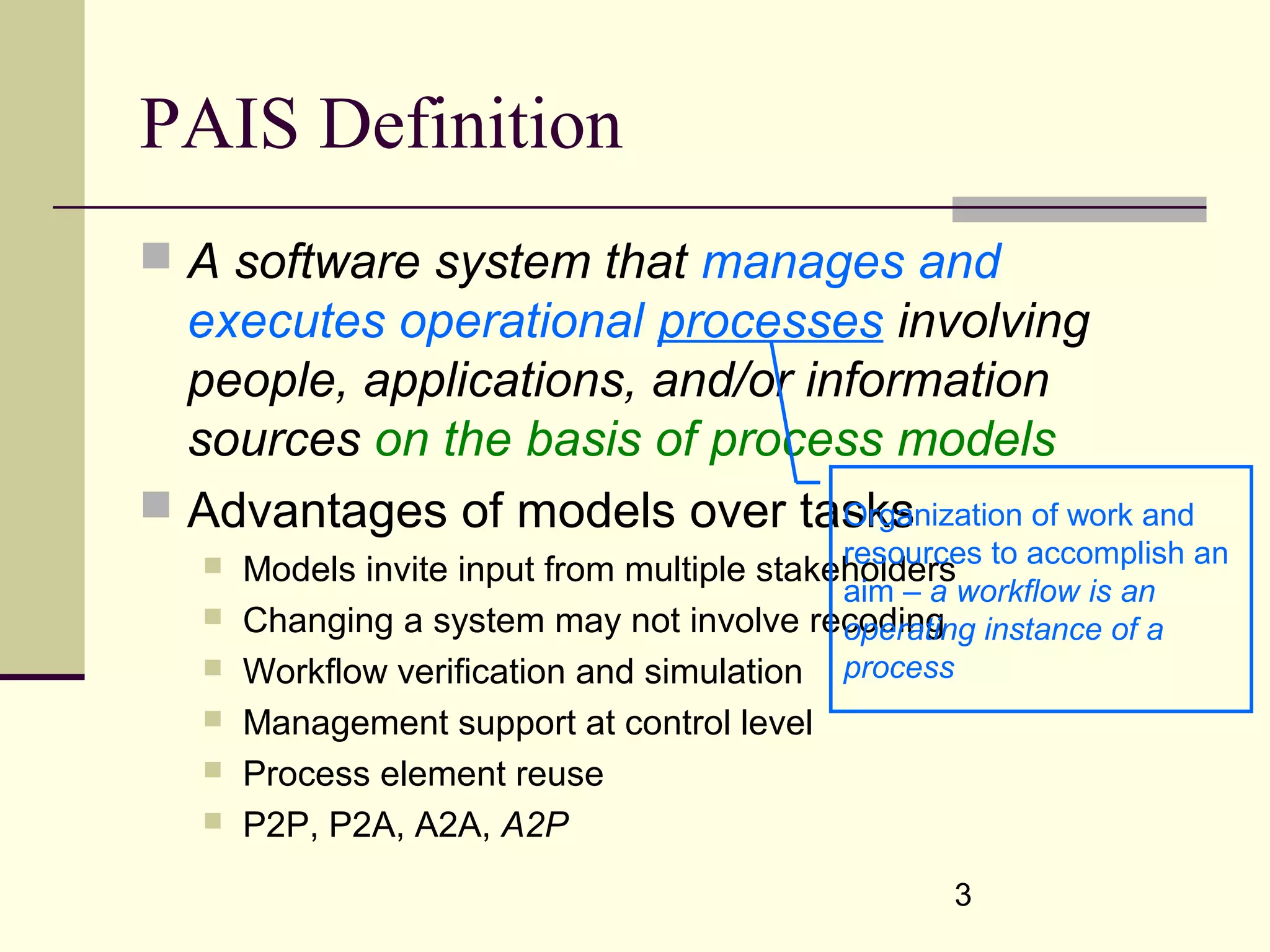 3
PAIS Definition
 A software system that manages and
executes operational processes involving
people, applications, and/or information
sources on the basis of process models
 Advantages of models over tasks
 Models invite input from multiple stakeholders
 Changing a system may not involve recoding
 Workflow verification and simulation
 Management support at control level
 Process element reuse
 P2P, P2A, A2A, A2P
Organization of work and
resources to accomplish an
aim – a workflow is an
operating instance of a
process
 