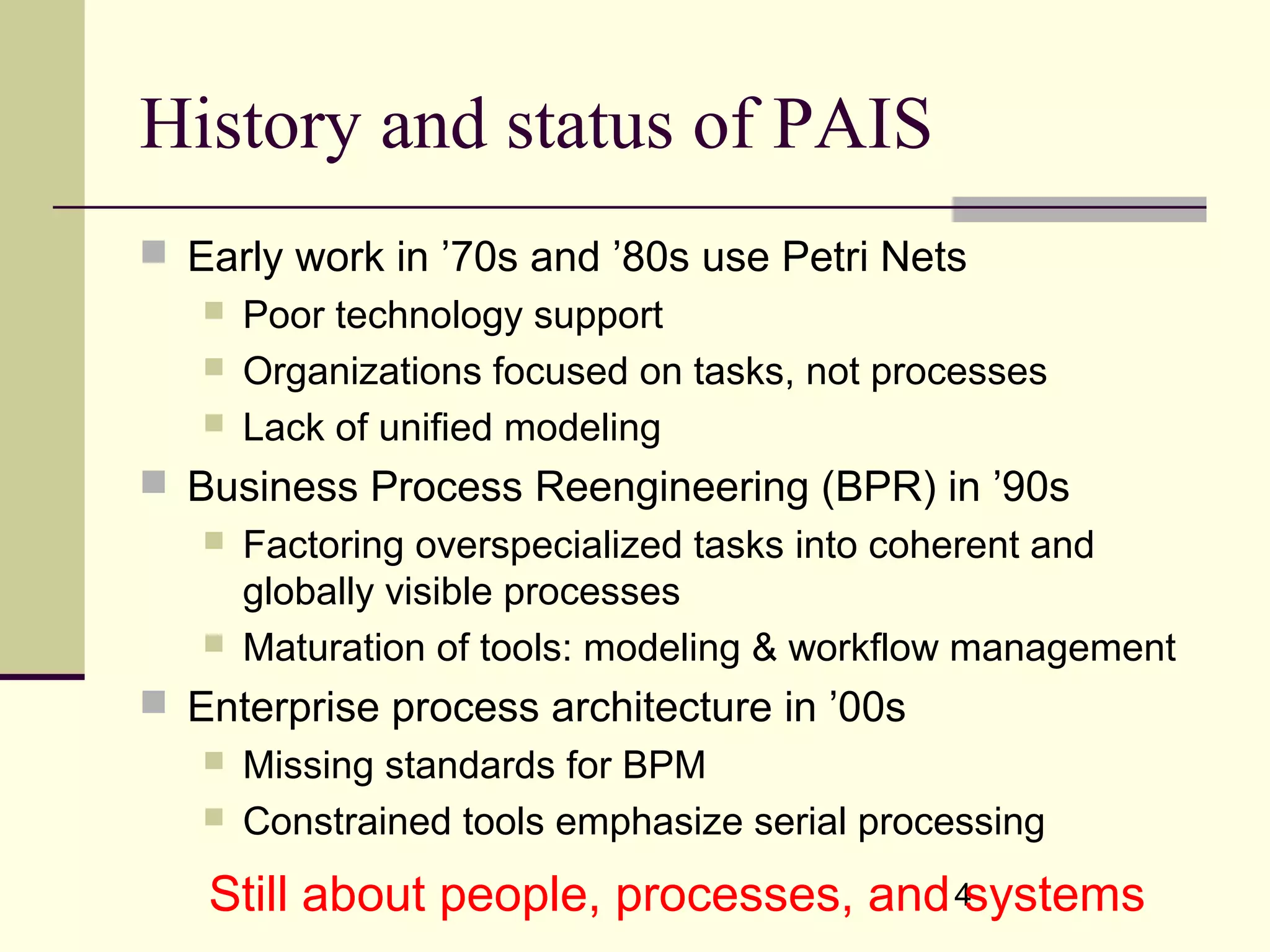 4
History and status of PAIS
 Early work in ’70s and ’80s use Petri Nets
 Poor technology support
 Organizations focused on tasks, not processes
 Lack of unified modeling
 Business Process Reengineering (BPR) in ’90s
 Factoring overspecialized tasks into coherent and
globally visible processes
 Maturation of tools: modeling & workflow management
 Enterprise process architecture in ’00s
 Missing standards for BPM
 Constrained tools emphasize serial processing
Still about people, processes, and systems
 