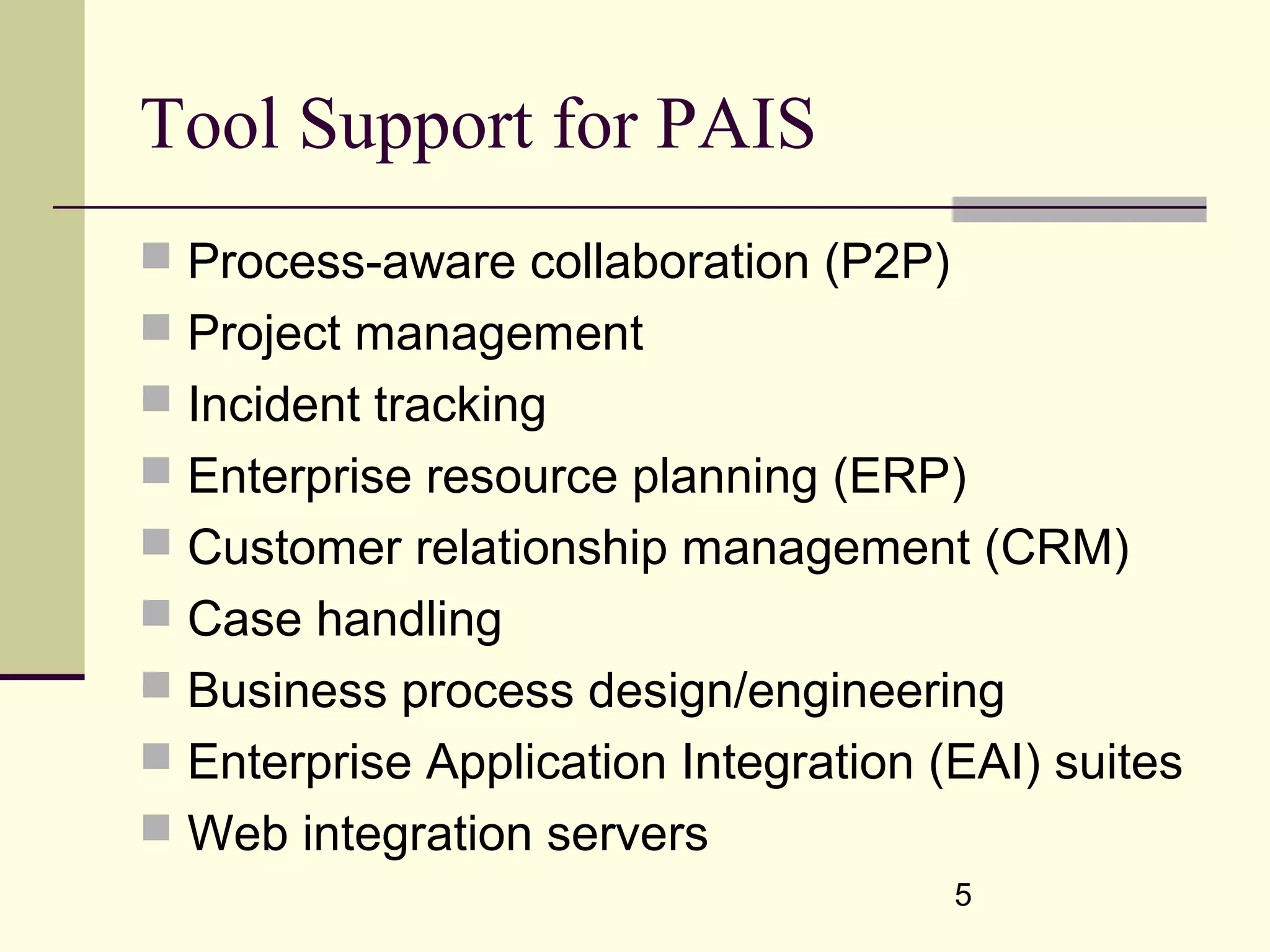 5
Tool Support for PAIS
 Process-aware collaboration (P2P)
 Project management
 Incident tracking
 Enterprise resource planning (ERP)
 Customer relationship management (CRM)
 Case handling
 Business process design/engineering
 Enterprise Application Integration (EAI) suites
 Web integration servers
 