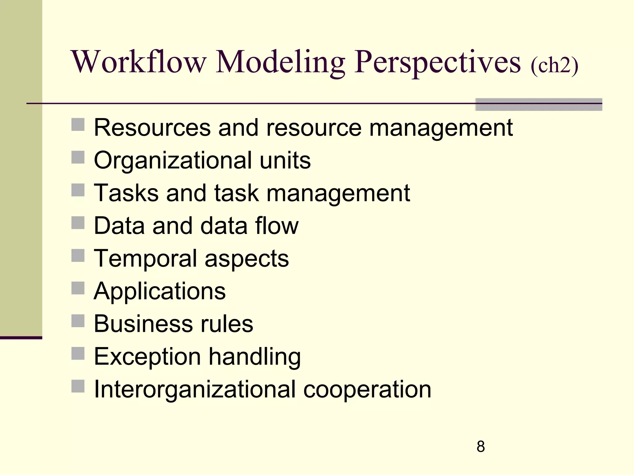 8
Workflow Modeling Perspectives (ch2)
 Resources and resource management
 Organizational units
 Tasks and task management
 Data and data flow
 Temporal aspects
 Applications
 Business rules
 Exception handling
 Interorganizational cooperation
 