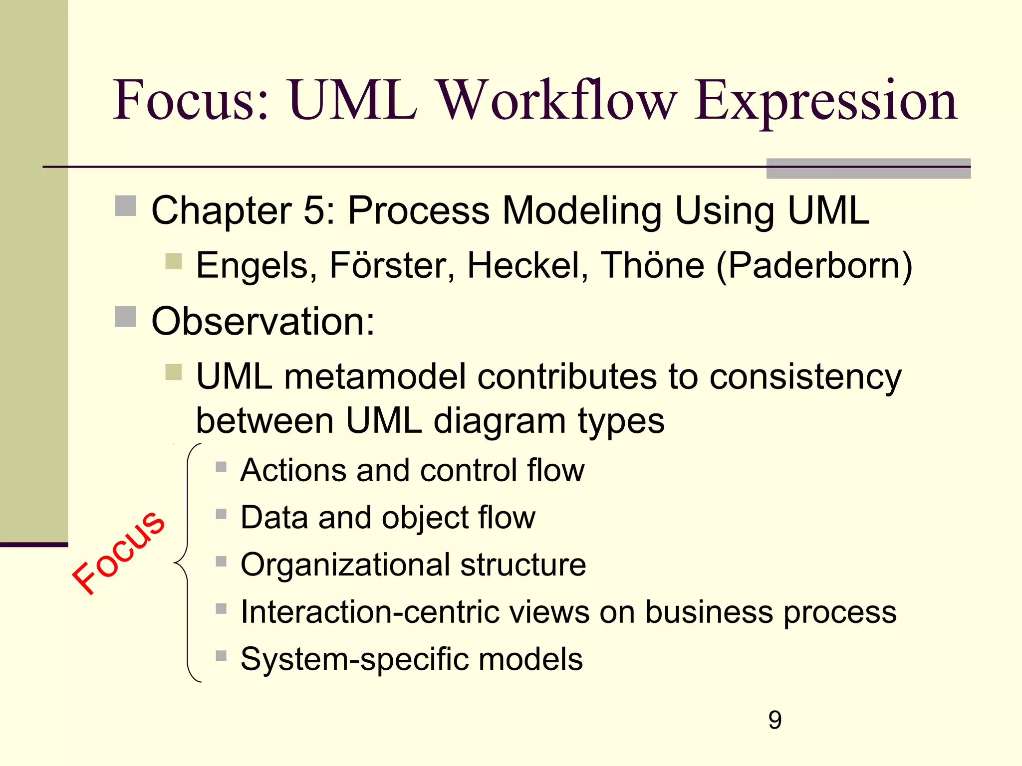 9
Focus: UML Workflow Expression
 Chapter 5: Process Modeling Using UML
 Engels, Förster, Heckel, Thöne (Paderborn)
 Observation:
 UML metamodel contributes to consistency
between UML diagram types
 Actions and control flow
 Data and object flow
 Organizational structure
 Interaction-centric views on business process
 System-specific models
Focus
 
