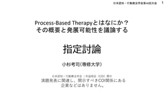 指定討論
小杉考司（専修大学）
1
Process-Based Therapyとはなにか？
その概要と発展可能性を議論する
日本認知・行動療法学会第48回大会
演題発表に関連し、開示すべきCOI関係にある
企業などはありません。
日本認知・行動療法学会 ；利益相反（COI）開示
 