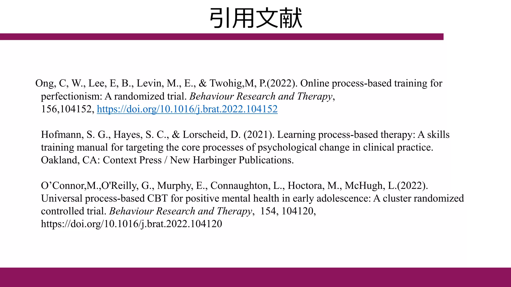 引用文献
Ong, C, W., Lee, E, B., Levin, M., E., & Twohig,M, P.(2022). Online process-based training for
perfectionism: A randomized trial. Behaviour Research and Therapy,
156,104152, https://doi.org/10.1016/j.brat.2022.104152
Hofmann, S. G., Hayes, S. C., & Lorscheid, D. (2021). Learning process-based therapy: A skills
training manual for targeting the core processes of psychological change in clinical practice.
Oakland, CA: Context Press / New Harbinger Publications.
O’Connor,M.,O'Reilly, G., Murphy, E., Connaughton, L., Hoctora, M., McHugh, L.(2022).
Universal process-based CBT for positive mental health in early adolescence: A cluster randomized
controlled trial. Behaviour Research and Therapy, 154, 104120,
https://doi.org/10.1016/j.brat.2022.104120
 