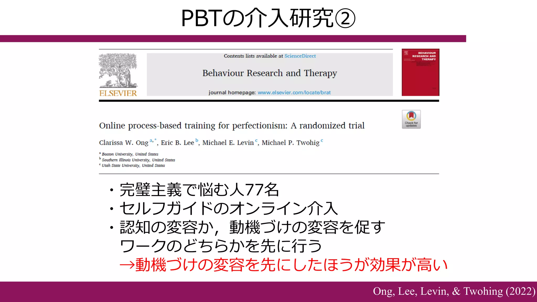 ・完璧主義で悩む人77名
・セルフガイドのオンライン介入
・認知の変容か，動機づけの変容を促す
ワークのどちらかを先に行う
→動機づけの変容を先にしたほうが効果が高い
PBTの介入研究②
Ong, Lee, Levin, & Twohing (2022)
 