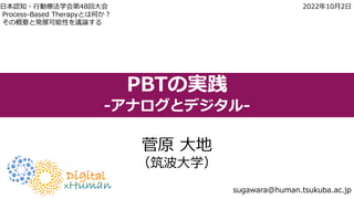 PBTの実践
-アナログとデジタル-
菅原 大地
（筑波大学）
sugawara@human.tsukuba.ac.jp
日本認知・行動療法学会第48回大会 2022年10月2日
Process-Based Therapyとは何か？
その概要と発展可能性を議論する
 