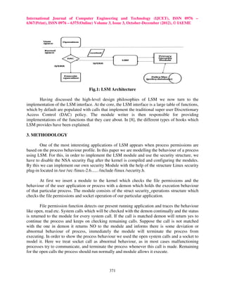 International Journal of Computer Engineering and Technology (IJCET), ISSN 0976 –
6367(Print), ISSN 0976 – 6375(Online) Volume 3, Issue 3, October-December (2012), © IAEME




                                   Fig.1: LSM Architecture

       Having discussed the high-level design philosophies of LSM we now turn to the
implementation of the LSM interface. At the core, the LSM interface is a large table of functions,
which by default are populated with calls that implement the traditional super user Discretionary
Access Control (DAC) policy. The module writer is then responsible for providing
implementations of the functions that they care about. In [8], the different types of hooks which
LSM provides have been explained.

3. METHODOLOGY

       One of the most interesting applications of LSM appears when process permissions are
based on the process behaviour profile. In this paper we are modelling the behaviour of a process
using LSM. For this, in order to implement the LSM module and use the security structure, we
have to disable the NSA security flag after the kernel is compiled and configuring the modules.
By this we can implement our own security Module with the help of the structure Linux security
plug-in located in /usr /src /linux-2.6...... /include /linux /security.h.

        At first we insert a module to the kernel which checks the file permissions and the
behaviour of the user application or process with a demon which holds the execution behaviour
of that particular process. The module consists of the struct security_operations structure which
checks the file permissions and socket operation of our particular application.

        File permission function detects our present running application and traces the behaviour
like open, read etc. System calls which will be checked with the demon continually and the status
is returned to the module for every system call. If the call is matched demon will return yes to
continue the process and keeps on checking remaining calls. Suppose the call is not matched
with the one in demon it returns NO to the module and informs there is some deviation or
abnormal behaviour of process, immediately the module will terminate the process from
executing. In order to show the process behaviour we used the open system calls and a socket to
model it. Here we treat socket call as abnormal behaviour, as in most cases malfunctioning
processes try to communicate, and terminate the process whenever this call is made. Remaining
for the open calls the process should run normally and module allows it execute.



                                               371
 