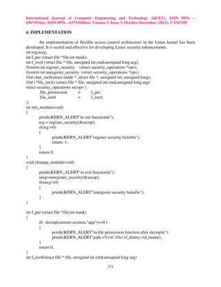 International Journal of Computer Engineering and Technology (IJCET), ISSN 0976 –
6367(Print), ISSN 0976 – 6375(Online) Volume 3, Issue 3, October-December (2012), © IAEME

4. IMPLEMENTATION

         An implementation of flexible access control architecture in the Linux kernel has been
developed. It is useful and effective for developing Linux security enhancements.
int reg,ureg;
int f_per (struct file *file,int mask);
int f_ioctl (struct file * file, unsigned int cmd,unsigned long arg);
//extern int register_security (struct security_operations *ops);
//extern int unregister_security (struct security_operations *ops);
//int char_ioctl(struct inode *, struct file *, unsigned int, unsigned long);
//int (*file_ioctl) (struct file * file, unsigned int cmd,unsigned long arg):
struct security_operations secop= {
         .file_permission          =       f_per,
         .file_ioctl               =       f_ioctl,
};
int init_module(void)
{
         printk(KERN_ALERT"in init functionn");
         reg = register_security(&secop);
         if(reg!=0)
         {
                 printk(KERN_ALERT"register security failedn");
                 return -1;
         }
         return 0;
}
void cleanup_module(void)
{
         printk(KERN_ALERT"in exit functionn");
         ureg=unregister_security(&secop);
         if(ureg!=0)
         {
                 printk(KERN_ALERT"unregister security failedn");
         }
}

int f_per (struct file *file,int mask)
{
        if( strcmp(current->comm,"app")==0 )
        {
                 printk(KERN_ALERT"in file permission function after strcmpn");
                 printk(KERN_ALERT"path =%sn",file->f_dentry->d_iname);
        }
        return 0;
}
int f_ioctl(struct file * file, unsigned int cmd,unsigned long arg)

                                             373
 