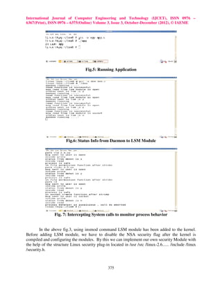 International Journal of Computer Engineering and Technology (IJCET), ISSN 0976 –
6367(Print), ISSN 0976 – 6375(Online) Volume 3, Issue 3, October-December (2012), © IAEME




                                   Fig.5: Running Application




                        Fig.6: Status Info from Daemon to LSM Module




                 Fig. 7: Intercepting System calls to monitor process behavior


        In the above fig.3, using insmod command LSM module has been added to the kernel.
Before adding LSM module, we have to disable the NSA security flag after the kernel is
compiled and configuring the modules. By this we can implement our own security Module with
the help of the structure Linux security plug-in located in /usr /src /linux-2.6...... /include /linux
/security.h.



                                                 375
 