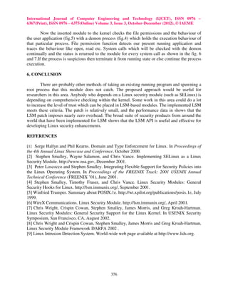 International Journal of Computer Engineering and Technology (IJCET), ISSN 0976 –
6367(Print), ISSN 0976 – 6375(Online) Volume 3, Issue 3, October-December (2012), © IAEME

        Now the inserted module to the kernel checks the file permissions and the behaviour of
the user application (fig.5) with a demon process (fig.4) which holds the execution behaviour of
that particular process. File permission function detects our present running application and
traces the behaviour like open, read etc. System calls which will be checked with the demon
continually and the status is returned to the module for every system call as shown in the fig. 6
and 7.If the process is suspicious then terminate it from running state or else continue the process
execution.

6. CONCLUSION

        There are probably other methods of taking an existing running program and spawning a
root process that this module does not catch. The proposed approach would be useful for
researchers in this area. Anybody who depends on a Linux security module (such as SELinux) is
depending on comprehensive checking within the kernel. Some work in this area could do a lot
to increase the level of trust which can be placed in LSM-based modules. The implemented LSM
meets these criteria. The patch is relatively small, and the performance data in shows that the
LSM patch imposes nearly zero overhead. The broad suite of security products from around the
world that have been implemented for LSM shows that the LSM API is useful and effective for
developing Linux security enhancements.

REFERENCES

[1] Serge Hallyn and Phil Kearns. Domain and Type Enforcement for Linux. In Proceedings of
the 4th Annual Linux Showcase and Conference, October 2000.
[2] Stephen Smalley, Wayne Salamon, and Chris Vance. Implementing SELinux as a Linux
Security Module. http://www.nsa.gov, December 2001.
[3] Peter Loscocco and Stephen Smalley. Integrating Flexible Support for Security Policies into
the Linux Operating System. In Proceedings of the FREENIX Track: 2001 USENIX Annual
Technical Conference (FREENIX ’01), June 2001.
[4] Stephen Smalley, Timothy Fraser, and Chris Vance. Linux Security Modules: General
Security Hooks for Linux. http://lsm.immunix.org/, September 2001.
[5] Winfried Trumper. Summary about POSIX.1e. http://wt.xpilot.org/publications/posix.1e, July
1999.
[6] WireX Communications. Linux Security Module. http://lsm.immunix.org/, April 2001.
[7] Chris Wright, Crispin Cowan, Stephen Smalley, James Morris, and Greg Kroah-Hartman.
Linux Security Modules: General Security Support for the Linux Kernel. In USENIX Security
Symposium, San Francisco, CA, August 2002.
[8] Chris Wright and Crispin Cowan, Stephen Smalley, James Morris and Greg Kroah-Hartman,
Linux Security Module Framework DARPA 2002 .
[9] Linux Intrusion Detection System. World-wide web page available at http://www.lids.org.




                                                376
 