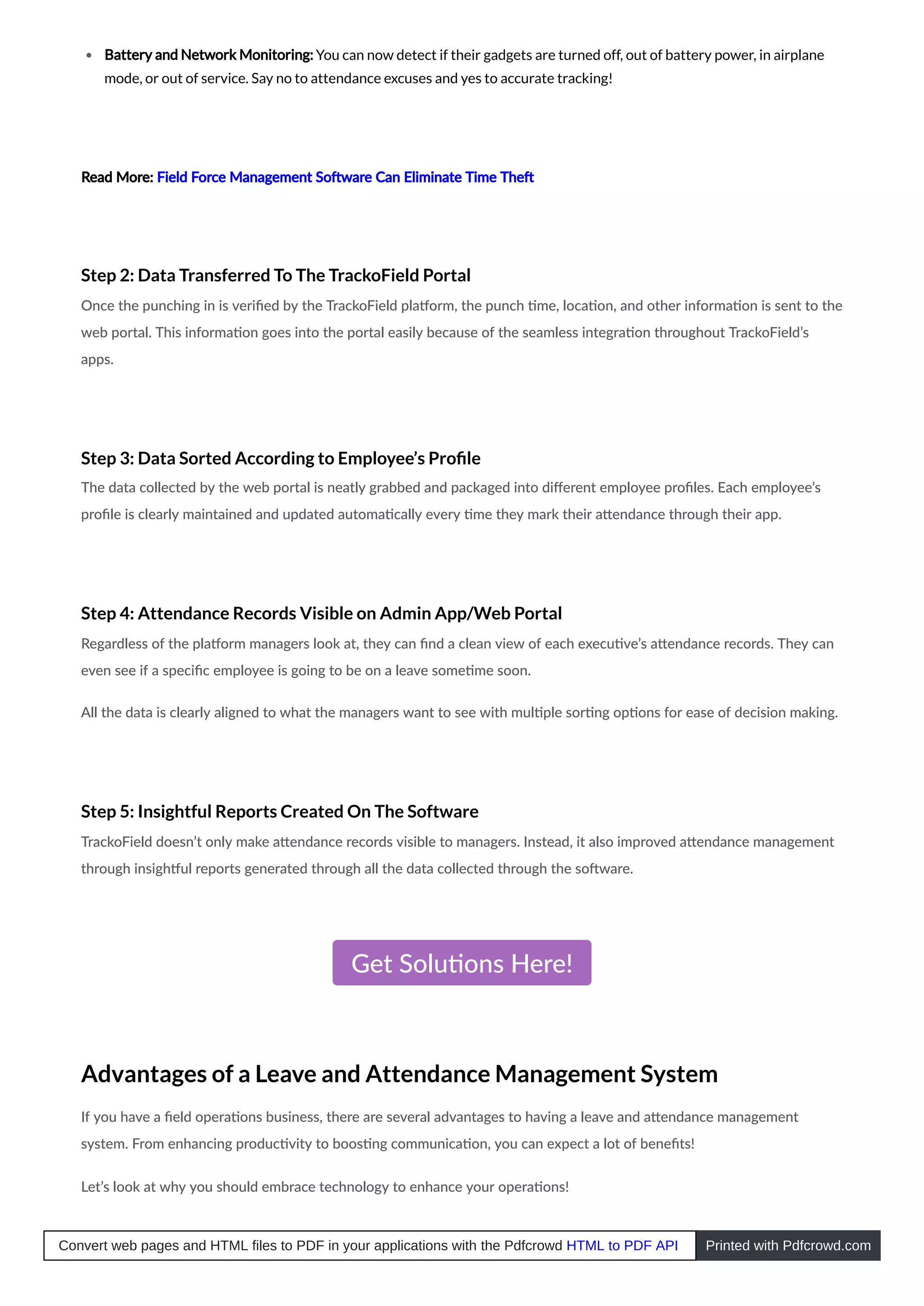Battery and Network Monitoring: You can now detect if their gadgets are turned off, out of battery power, in airplane
mode, or out of service. Say no to attendance excuses and yes to accurate tracking!
Read More: Field Force Management So ware Can Eliminate Time The
Step 2: Data Transferred To The TrackoField Portal
Once the punching in is veriﬁed by the TrackoField pla orm, the punch me, loca on, and other informa on is sent to the
web portal. This informa on goes into the portal easily because of the seamless integra on throughout TrackoField’s
apps.
Step 3: Data Sorted According to Employee’s Proﬁle
The data collected by the web portal is neatly grabbed and packaged into diﬀerent employee proﬁles. Each employee’s
proﬁle is clearly maintained and updated automa cally every me they mark their a endance through their app.
Step 4: Attendance Records Visible on Admin App/Web Portal
Regardless of the pla orm managers look at, they can ﬁnd a clean view of each execu ve’s a endance records. They can
even see if a speciﬁc employee is going to be on a leave some me soon.
All the data is clearly aligned to what the managers want to see with mul ple sor ng op ons for ease of decision making.
Step 5: Insightful Reports Created On The Software
TrackoField doesn’t only make a endance records visible to managers. Instead, it also improved a endance management
through insigh ul reports generated through all the data collected through the so ware.
Get Solu ons Here!
Advantages of a Leave and Attendance Management System
If you have a ﬁeld opera ons business, there are several advantages to having a leave and a endance management
system. From enhancing produc vity to boos ng communica on, you can expect a lot of beneﬁts!
Let’s look at why you should embrace technology to enhance your opera ons!
Convert web pages and HTML files to PDF in your applications with the Pdfcrowd HTML to PDF API Printed with Pdfcrowd.com
 