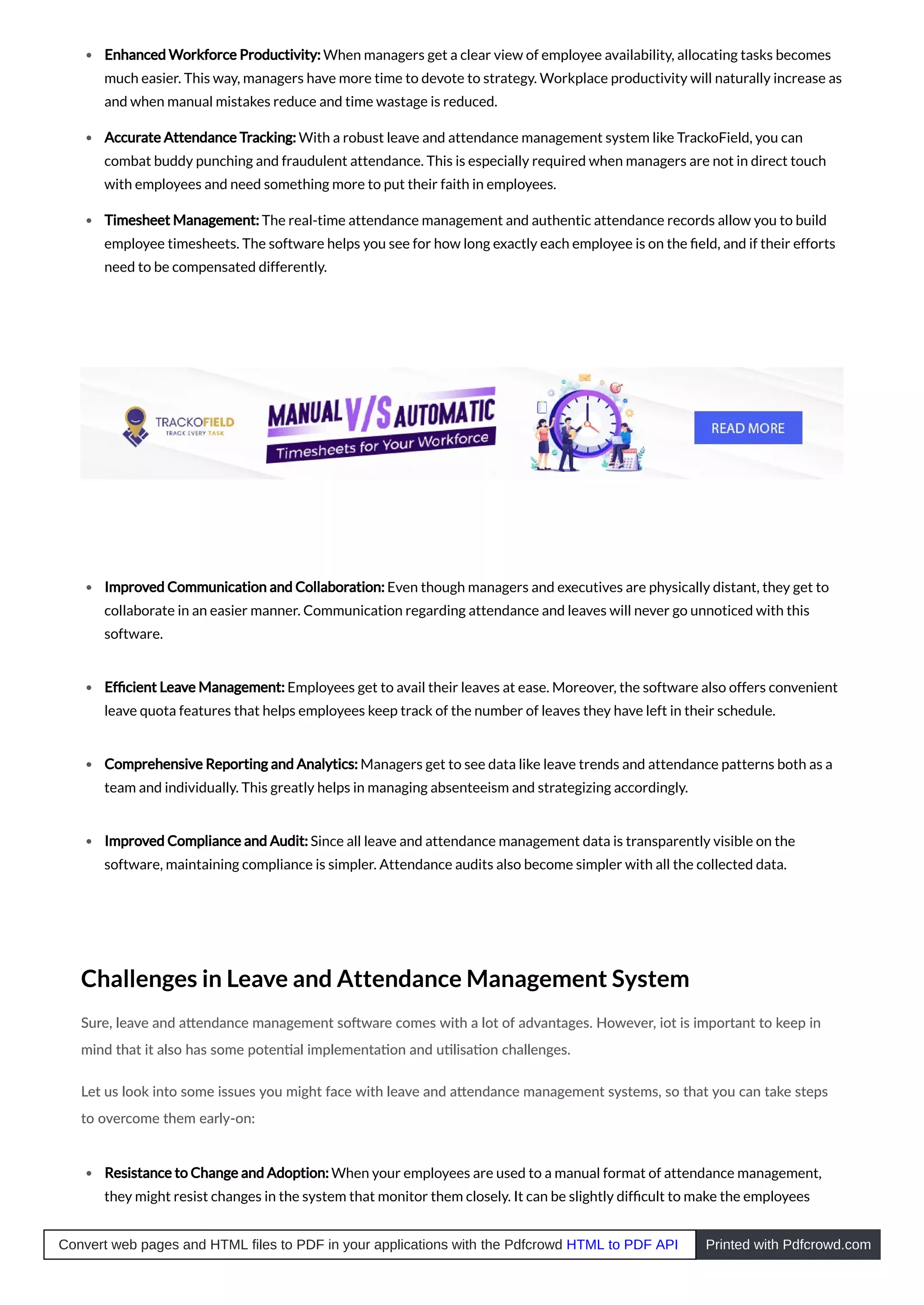 Enhanced Workforce Productivity: When managers get a clear view of employee availability, allocating tasks becomes
much easier. This way, managers have more time to devote to strategy. Workplace productivity will naturally increase as
and when manual mistakes reduce and time wastage is reduced.
Accurate Attendance Tracking: With a robust leave and attendance management system like TrackoField, you can
combat buddy punching and fraudulent attendance. This is especially required when managers are not in direct touch
with employees and need something more to put their faith in employees.
Timesheet Management: The real-time attendance management and authentic attendance records allow you to build
employee timesheets. The software helps you see for how long exactly each employee is on the ﬁeld, and if their efforts
need to be compensated differently.
Improved Communication and Collaboration: Even though managers and executives are physically distant, they get to
collaborate in an easier manner. Communication regarding attendance and leaves will never go unnoticed with this
software.
Efﬁcient Leave Management: Employees get to avail their leaves at ease. Moreover, the software also offers convenient
leave quota features that helps employees keep track of the number of leaves they have left in their schedule.
Comprehensive Reporting and Analytics: Managers get to see data like leave trends and attendance patterns both as a
team and individually. This greatly helps in managing absenteeism and strategizing accordingly.
Improved Compliance and Audit: Since all leave and attendance management data is transparently visible on the
software, maintaining compliance is simpler. Attendance audits also become simpler with all the collected data.
Challenges in Leave and Attendance Management System
Sure, leave and a endance management so ware comes with a lot of advantages. However, iot is important to keep in
mind that it also has some poten al implementa on and u lisa on challenges.
Let us look into some issues you might face with leave and a endance management systems, so that you can take steps
to overcome them early-on:
Resistance to Change and Adoption: When your employees are used to a manual format of attendance management,
they might resist changes in the system that monitor them closely. It can be slightly difﬁcult to make the employees
Convert web pages and HTML files to PDF in your applications with the Pdfcrowd HTML to PDF API Printed with Pdfcrowd.com
 