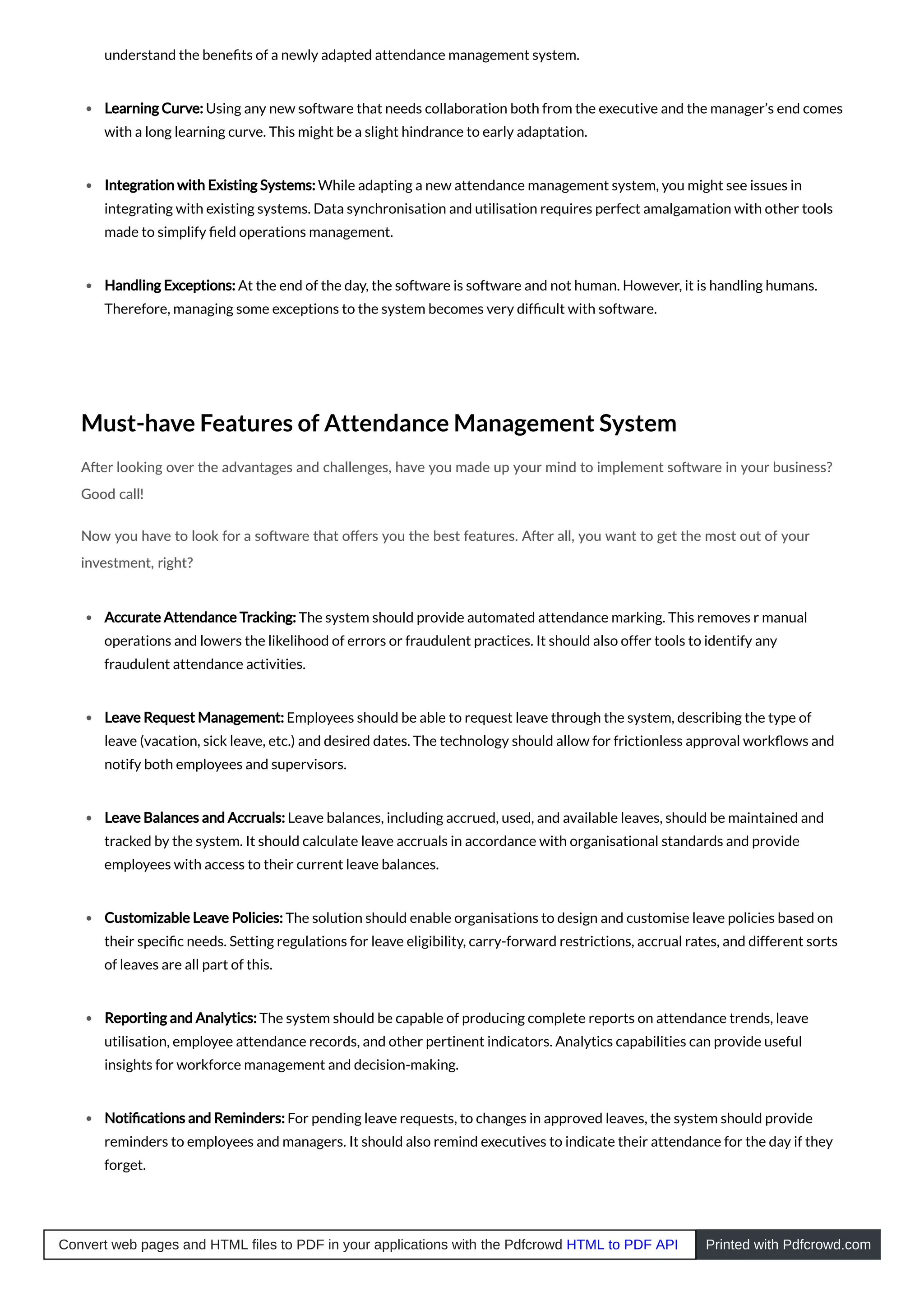 understand the beneﬁts of a newly adapted attendance management system.
Learning Curve: Using any new software that needs collaboration both from the executive and the manager’s end comes
with a long learning curve. This might be a slight hindrance to early adaptation.
Integration with Existing Systems: While adapting a new attendance management system, you might see issues in
integrating with existing systems. Data synchronisation and utilisation requires perfect amalgamation with other tools
made to simplify ﬁeld operations management.
Handling Exceptions: At the end of the day, the software is software and not human. However, it is handling humans.
Therefore, managing some exceptions to the system becomes very difﬁcult with software.
Must-have Features of Attendance Management System
A er looking over the advantages and challenges, have you made up your mind to implement so ware in your business?
Good call!
Now you have to look for a so ware that oﬀers you the best features. A er all, you want to get the most out of your
investment, right?
Accurate Attendance Tracking: The system should provide automated attendance marking. This removes r manual
operations and lowers the likelihood of errors or fraudulent practices. It should also offer tools to identify any
fraudulent attendance activities.
Leave Request Management: Employees should be able to request leave through the system, describing the type of
leave (vacation, sick leave, etc.) and desired dates. The technology should allow for frictionless approval workﬂows and
notify both employees and supervisors.
Leave Balances and Accruals: Leave balances, including accrued, used, and available leaves, should be maintained and
tracked by the system. It should calculate leave accruals in accordance with organisational standards and provide
employees with access to their current leave balances.
Customizable Leave Policies: The solution should enable organisations to design and customise leave policies based on
their speciﬁc needs. Setting regulations for leave eligibility, carry-forward restrictions, accrual rates, and different sorts
of leaves are all part of this.
Reporting and Analytics: The system should be capable of producing complete reports on attendance trends, leave
utilisation, employee attendance records, and other pertinent indicators. Analytics capabilities can provide useful
insights for workforce management and decision-making.
Notiﬁcations and Reminders: For pending leave requests, to changes in approved leaves, the system should provide
reminders to employees and managers. It should also remind executives to indicate their attendance for the day if they
forget.
Convert web pages and HTML files to PDF in your applications with the Pdfcrowd HTML to PDF API Printed with Pdfcrowd.com
 