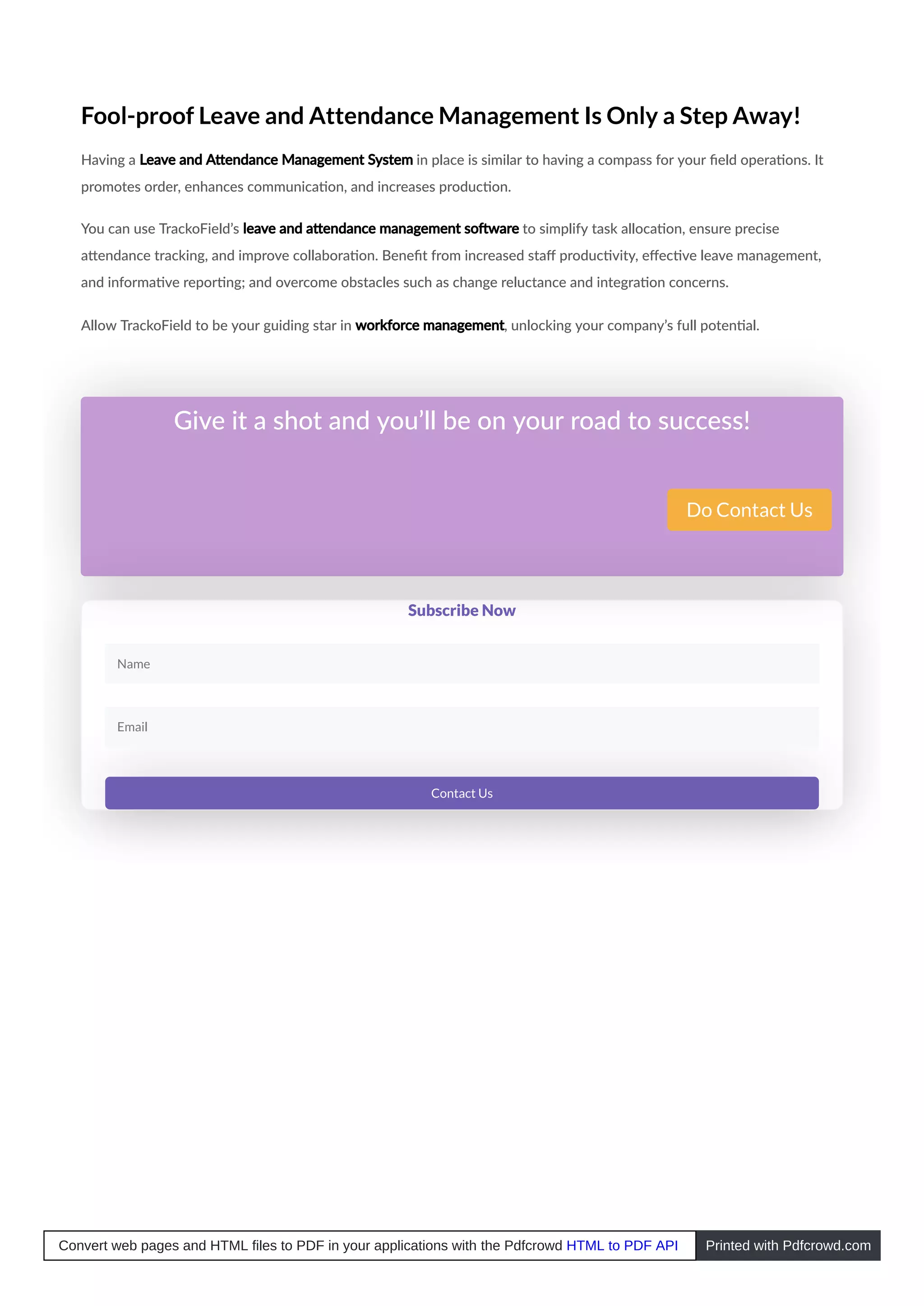 Fool-proof Leave and Attendance Management Is Only a Step Away!
Having a Leave and A endance Management System in place is similar to having a compass for your ﬁeld opera ons. It
promotes order, enhances communica on, and increases produc on.
You can use TrackoField’s leave and a endance management so ware to simplify task alloca on, ensure precise
a endance tracking, and improve collabora on. Beneﬁt from increased staﬀ produc vity, eﬀec ve leave management,
and informa ve repor ng; and overcome obstacles such as change reluctance and integra on concerns.
Allow TrackoField to be your guiding star in workforce management, unlocking your company’s full poten al.
Give it a shot and you’ll be on your road to success!
Do Contact Us
Subscribe Now
Name
Email
Contact Us
Convert web pages and HTML files to PDF in your applications with the Pdfcrowd HTML to PDF API Printed with Pdfcrowd.com
 