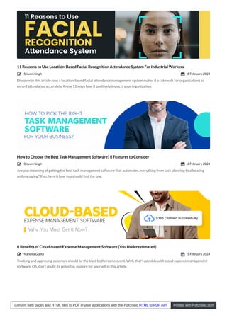 11 Reasons to Use Location-Based Facial Recognition Attendance System For Industrial Workers
Discover in this article how a location-based facial attendance management system makes it a cakewalk for organizations to
record attendance accurately. Know 11 ways how it positively impacts your organization.
How to Choose the Best Task Management Software? 8 Features to Consider
Are you dreaming of getting the best task management software that automates everything from task planning to allocating
and managing? If so, here is how you should ﬁnd the one.
8 Beneﬁts of Cloud-based Expense Management Software (You Underestimated)
Tracking and approving expenses should be the least bothersome event. Well, that’s possible with cloud expense management
software. Oh, don’t doubt its potential, explore for yourself in this article.
Shivani Singh
 8 February 2024

Shivani Singh
 6 February 2024

Nandita Gupta
 5 February 2024

Convert web pages and HTML files to PDF in your applications with the Pdfcrowd HTML to PDF API Printed with Pdfcrowd.com
 