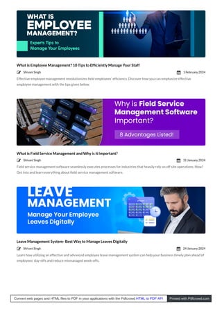 What is Employee Management? 10 Tips to Efﬁciently Manage Your Staff
Effective employee management revolutionizes ﬁeld employees’ efﬁciency. Discover how you can emphasize effective
employee management with the tips given below.
What is Field Service Management and Why is it Important?
Field service management software seamlessly executes processes for industries that heavily rely on off site operations. How?
Get into and learn everything about ﬁeld service management software.
Leave Management System- Best Way to Manage Leaves Digitally
Learn how utilizing an effective and advanced employee leave management system can help your business timely plan ahead of
employees’ day-offs and reduce mismanaged week-offs.
Shivani Singh
 1 February 2024

Shivani Singh
 31 January 2024

Shivani Singh
 24 January 2024

Convert web pages and HTML files to PDF in your applications with the Pdfcrowd HTML to PDF API Printed with Pdfcrowd.com
 
