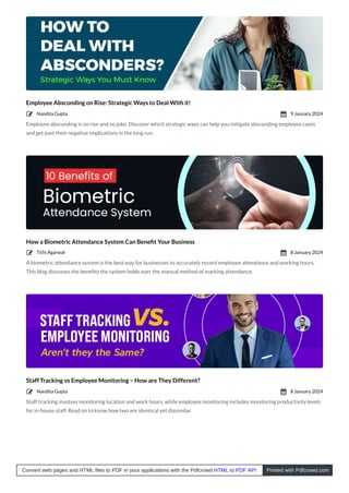 Employee Absconding on Rise: Strategic Ways to Deal With it!
Employee absconding is on rise and no joke. Discover which strategic ways can help you mitigate absconding employee cases
and get past their negative implications in the long run.
How a Biometric Attendance System Can Beneﬁt Your Business
A biometric attendance system is the best way for businesses to accurately record employee attendance and working hours.
This blog discusses the beneﬁts the system holds over the manual method of marking attendance.
Staff Tracking vs Employee Monitoring – How are They Different?
Staff tracking involves monitoring location and work hours, while employee monitoring includes monitoring productivity levels
for in-house staff. Read on to know how two are identical yet dissimilar.
Nandita Gupta
 9 January 2024

Tithi Agarwal
 8 January 2024

Nandita Gupta
 8 January 2024

Convert web pages and HTML files to PDF in your applications with the Pdfcrowd HTML to PDF API Printed with Pdfcrowd.com
 
