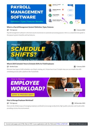 What is a Payroll Management System? Deﬁnition, Types, Features
Payroll management software is the best way for businesses to automate processing payouts. Here is a comprehensive guide to
the payout system’s beneﬁts and top features.
What Is Shift Schedule? How to Schedule Shifts for Field Employees
Discover how types of shift schedules vary (ﬁxed, rotating, etc.). Know how in just 3 simple steps you can simplify the shift
scheduling process with a platform like TrackoField.
How to Manage Employee Workload?
Here are the 10 best ways of managing employee workload to encourage productivity, high-quality outcomes and results while
providing a stress-free environment.
Tithi Agarwal
 4 January 2024

Nandita Gupta
 4 January 2024

Tithi Agarwal
 28 December 2023

Convert web pages and HTML files to PDF in your applications with the Pdfcrowd HTML to PDF API Printed with Pdfcrowd.com
 