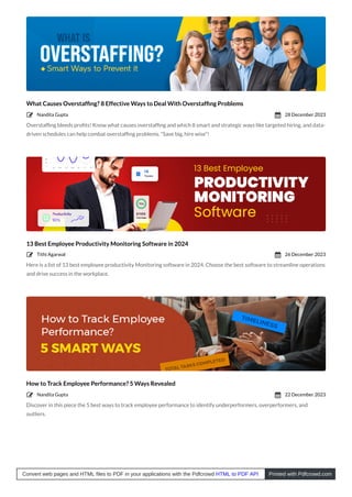 What Causes Overstafﬁng? 8 Effective Ways to Deal With Overstafﬁng Problems
Overstafﬁng bleeds proﬁts! Know what causes overstafﬁng and which 8 smart and strategic ways like targeted hiring, and data-
driven schedules can help combat overstafﬁng problems. “Save big, hire wise”!
13 Best Employee Productivity Monitoring Software in 2024
Here is a list of 13 best employee productivity Monitoring software in 2024. Choose the best software to streamline operations
and drive success in the workplace.
How to Track Employee Performance? 5 Ways Revealed
Discover in this piece the 5 best ways to track employee performance to identify underperformers, overperformers, and
outliers.
Nandita Gupta
 28 December 2023

Tithi Agarwal
 26 December 2023

Nandita Gupta
 22 December 2023

Convert web pages and HTML files to PDF in your applications with the Pdfcrowd HTML to PDF API Printed with Pdfcrowd.com
 