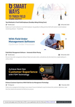Top 6 Methods to Track Field Employees (Goodbye Idling & Rising Costs)
Explore just 6 quick methods to track ﬁeld employees. Say goodbye to idling and time theft with market-trusted employee
monitoring software – TrackoField.
Field Order Management Software – Automate Order Placing
Discover how order management software helps track, place orders, and optimise all order data from a single dashboard —
without delay!
Enhance Customer Experience With Field Service Management Technology
Field service management technology is your answer if you are looking for ways to enhance the customer experience, make
them feel valued and automate the ﬁeld service process.
Nandita Gupta
 23 November 2023

Nandita Gupta
 10 November 2023

Tithi Agarwal
 7 November 2023

Convert web pages and HTML files to PDF in your applications with the Pdfcrowd HTML to PDF API Printed with Pdfcrowd.com
 