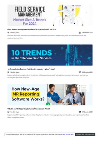 Field Service Management Market Size & Latest Trends for 2024
Discover which top ﬁeld service management market trends businesses need to embrace to streamline operations and
customer experiences.
10 Trends in the Telecom Field Service Industry – What’s New?
Explore which upcoming trends in the telecom ﬁeld service industry will help address customers’ grievances and improve
security for telecommunications.
What is an MR Reporting Software? How Does it Work?
Explore how MR reporting software helps the pharma industry in managing tasks, workﬂow, time, and expenses of on-ﬁeld
medical representatives.
Nandita Gupta
 3 November 2023

Nandita Gupta
 31 October 2023

Nandita Gupta
 19 October 2023

Convert web pages and HTML files to PDF in your applications with the Pdfcrowd HTML to PDF API Printed with Pdfcrowd.com
 