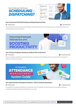 How to Automate Field Staff Scheduling and Dispatching? Easy Ways
Learn how you can automate ﬁeld staff scheduling and dispatching while streamlining the process, improving efﬁciency, and
ensuring optimal resource allocation.
How To Improve Employee Attendance and Boost Their Productivity?
Enhance employee attendance and supercharge their productivity just by following the ways and attendance management
software mentioned in the blog.
Geo-coded Attendance Management Software – Reduce Employee Absenteeism
A comprehensive employee attendance tracking system from TrackoField can make the process of attendance and leave
management simple, transparent, and foolproof — learn how!
Nandita Gupta
 10 October 2023

Tithi Agarwal
 27 September 2023

Nandita Gupta
 15 September 2023

Convert web pages and HTML files to PDF in your applications with the Pdfcrowd HTML to PDF API Printed with Pdfcrowd.com
 