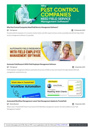 Why Pest Control Companies Need Field Service Management Software?
For pest control companies, it is crucial to resolve tickets and offer expert services as fast as possible and with the help of ﬁeld
service management software, it is possible.
Automate Field Research With Field Employee Management Software
Field employee management software automates the process of ﬁeld surveys and research through solutions like task
management, custom forms, etc.
Automated Workﬂow Management: Latest Task Management Update by TrackoField
What’s new in TrackoField? Haven’t you heard of the Workﬂow management solution, the latest addition to our Task
Management module?
Tithi Agarwal
 13 September 2023

Tithi Agarwal
 6 September 2023

Diksha Bhandari
 4 September 2023

Convert web pages and HTML files to PDF in your applications with the Pdfcrowd HTML to PDF API Printed with Pdfcrowd.com
 