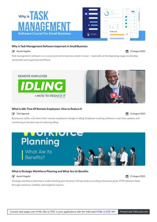 Why is Task Management Software Important in Small Business
Task management software is a crucial asset every business needs to have – especially at the beginning stages to develop
automated and organised workﬂows.
What is Idle Time Of Remote Employees- How to Reduce It
Businesses suffer a lot when their remote employees indulge in idling. Employee tracking software’s real-time updates and
monitoring is the best way of reducing idling.
What is Strategic Workforce Planning and What Are its Beneﬁts
Strategic workforce planning is understanding your business’ hiring needs according to business goals. FFM software helps
through maximum visibility and insightful reports.
Ayushi Nagalia
 23 August 2023

Tithi Agarwal
 22 August 2023

Ayushi Nagalia
 21 August 2023

Convert web pages and HTML files to PDF in your applications with the Pdfcrowd HTML to PDF API Printed with Pdfcrowd.com
 