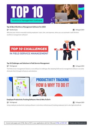 Top 10 Best Workforce Management Software For 2023
Why lose your mind in manually tracking employees’ tasks, time, and expenses, when you can automate it with the best
workforce management software!
Top 10 Challenges and Solutions in Field Service Management
The ﬁeld service management industry is not without its challenges. But adopting ﬁeld service management software can easily
eliminate them through its features and solutions.
Employee Productivity Tracking Software: How & Why To Do It
Using employee productivity tracking software is not only an ethical way of tracking employees but is also highly beneﬁcial.
Nandita Gupta
 18 August 2023

Tithi Agarwal
 16 August 2023

Tithi Agarwal
 14 August 2023

Convert web pages and HTML files to PDF in your applications with the Pdfcrowd HTML to PDF API Printed with Pdfcrowd.com
 