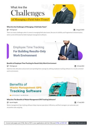 What Are the Challenges of Managing a Field Sales Team?
There are many challenges when it comes to managing ﬁeld sales teams, like lack of visibility and fragmented communication,
which can be eliminated by ﬁeld employee management software.
Beneﬁts of Employee Time-Tracking for Result-Only Work Environment
Optimise time allocation and prevent overspending/time wastage by utilising employee tracking software in a results-oriented
work environment.
What Are The Beneﬁts of Waste Management GPS Tracking Software?
Waste management Gps tracking software helps improve operations’ efﬁciency, and ﬂeet managers can automate and
streamline task assigning.
Tithi Agarwal
 2 August 2023

Tithi Agarwal
 20 July 2023

Ayushi Nagalia
 17 July 2023

Convert web pages and HTML files to PDF in your applications with the Pdfcrowd HTML to PDF API Printed with Pdfcrowd.com
 