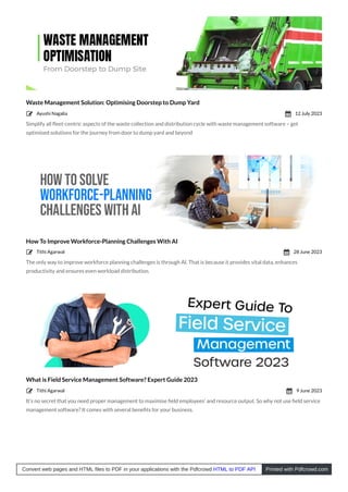 Waste Management Solution: Optimising Doorstep to Dump Yard
Simplify all ﬂeet-centric aspects of the waste collection and distribution cycle with waste management software – get
optimised solutions for the journey from door to dump yard and beyond
How To Improve Workforce-Planning Challenges With AI
The only way to improve workforce planning challenges is through AI. That is because it provides vital data, enhances
productivity and ensures even workload distribution.
What is Field Service Management Software? Expert Guide 2023
It’s no secret that you need proper management to maximise ﬁeld employees’ and resource output. So why not use ﬁeld service
management software? It comes with several beneﬁts for your business.
Ayushi Nagalia
 12 July 2023

Tithi Agarwal
 28 June 2023

Tithi Agarwal
 9 June 2023

Convert web pages and HTML files to PDF in your applications with the Pdfcrowd HTML to PDF API Printed with Pdfcrowd.com
 