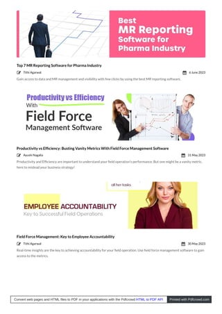 Top 7 MR Reporting Software for Pharma Industry
Gain access to data and MR management and visibility with few clicks by using the best MR reporting software.
Productivity vs Efﬁciency: Busting Vanity Metrics With Field Force Management Software
Productivity and Efﬁciency are important to understand your ﬁeld operation’s performance. But one might be a vanity metric,
here to mislead your business strategy!
Field Force Management: Key to Employee Accountability
Real-time insights are the key to achieving accountability for your ﬁeld operation. Use ﬁeld force management software to gain
access to the metrics.
Tithi Agarwal
 6 June 2023

Ayushi Nagalia
 31 May 2023

Tithi Agarwal
 30 May 2023

Convert web pages and HTML files to PDF in your applications with the Pdfcrowd HTML to PDF API Printed with Pdfcrowd.com
 