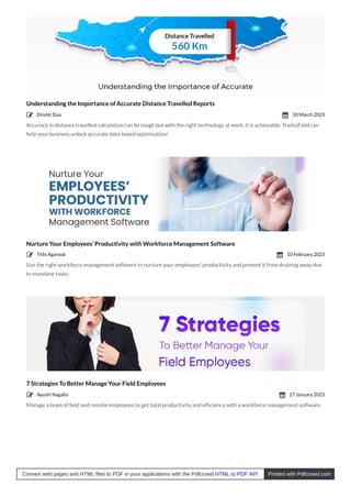 Understanding the Importance of Accurate Distance Travelled Reports
Accuracy in distance travelled calculation can be tough but with the right technology at work, it is achievable. TrackoField can
help your business unlock accurate data-based optimisation!
Nurture Your Employees’ Productivity with Workforce Management Software
Use the right workforce management software to nurture your employees’ productivity and prevent it from draining away due
to mundane tasks.
7 Strategies To Better Manage Your Field Employees
Manage a team of ﬁeld and remote employees to get total productivity and efﬁciency with a workforce management software.
Drishti Dua
 10 March 2023

Tithi Agarwal
 10 February 2023

Ayushi Nagalia
 27 January 2023

Convert web pages and HTML files to PDF in your applications with the Pdfcrowd HTML to PDF API Printed with Pdfcrowd.com
 