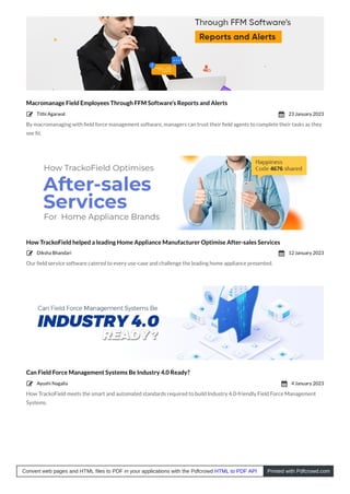 Macromanage Field Employees Through FFM Software’s Reports and Alerts
By macromanaging with ﬁeld force management software, managers can trust their ﬁeld agents to complete their tasks as they
see ﬁt.
How TrackoField helped a leading Home Appliance Manufacturer Optimise After-sales Services
Our ﬁeld service software catered to every use-case and challenge the leading home appliance presented.
Can Field Force Management Systems Be Industry 4.0 Ready?
How TrackoField meets the smart and automated standards required to build Industry 4.0-friendly Field Force Management
Systems.
Tithi Agarwal
 23 January 2023

Diksha Bhandari
 12 January 2023

Ayushi Nagalia
 4 January 2023

Convert web pages and HTML files to PDF in your applications with the Pdfcrowd HTML to PDF API Printed with Pdfcrowd.com
 