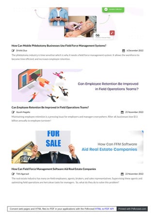 How Can Mobile Phlebotomy Businesses Use Field Force Management Systems?
The phlebotomy industry is time sensitive which is why it needs a ﬁeld force management system. It allows the workforce to
become time efﬁcient and increases employee retention.
Can Employee Retention Be Improved in Field Operations Teams?
Maintaining employee retention is a pressing issue for employers and managers everywhere. After all, businesses lose $11
billion annually to employee turnover!
How Can Field Force Management Software Aid Real Estate Companies
The real estate industry has many on-ﬁeld employees, agents, brokers, and sales representatives. Supervising these agents and
optimizing ﬁeld operations are herculean tasks for managers. So, what do they do to solve this problem?
Drishti Dua
 6 December 2022

Ayushi Nagalia
 25 November 2022

Tithi Agarwal
 22 November 2022

Convert web pages and HTML files to PDF in your applications with the Pdfcrowd HTML to PDF API Printed with Pdfcrowd.com
 