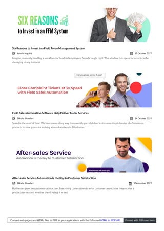 Six Reasons to Invest in a Field Force Management System
Imagine, manually handling a workforce of hundred employees. Sounds tough, right? The window this opens for errors can be
damaging to any business.
Field Sales Automation Software Help Deliver faster Services
Speed is the need of time! We have come a long way from weekly parcel deliveries to same-day deliveries of eCommerce
products to now groceries arriving at our doorsteps in 10 minutes.
After-sales Service Automation is the Key to Customer Satisfaction
Businesses pivot on customer satisfaction. Everything comes down to what customers want, how they receive a
product/service and whether they’ll rebuy it or not.
Ayushi Nagalia
 17 October 2022

Diksha Bhandari
 14 October 2022

Diksha Bhandari
 9 September 2022

Convert web pages and HTML files to PDF in your applications with the Pdfcrowd HTML to PDF API Printed with Pdfcrowd.com
 