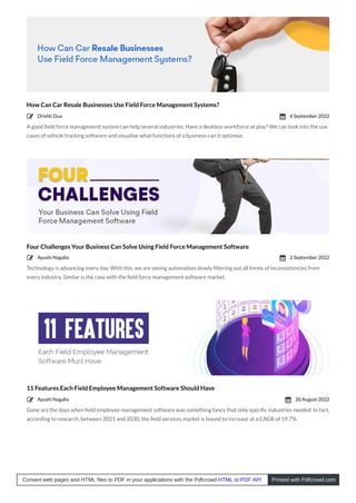 How Can Car Resale Businesses Use Field Force Management Systems?
A good ﬁeld force management system can help several industries. Have a deskless workforce at play? We can look into the use
cases of vehicle tracking software and visualise what functions of a business can it optimise.
Four Challenges Your Business Can Solve Using Field Force Management Software
Technology is advancing every day. With this, we are seeing automation slowly ﬁltering out all forms of inconsistencies from
every industry. Similar is the case with the ﬁeld force management software market.
11 Features Each Field Employee Management Software Should Have
Gone are the days when ﬁeld employee management software was something fancy that only speciﬁc industries needed. In fact,
according to research, between 2021 and 2030, the ﬁeld services market is bound to increase at a CAGR of 19.7%.
Drishti Dua
 6 September 2022

Ayushi Nagalia
 2 September 2022

Ayushi Nagalia
 20 August 2022

Convert web pages and HTML files to PDF in your applications with the Pdfcrowd HTML to PDF API Printed with Pdfcrowd.com
 