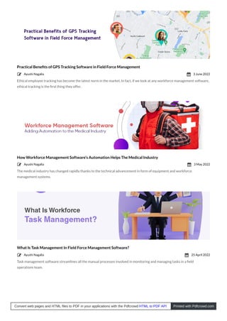 Practical Beneﬁts of GPS Tracking Software in Field Force Management
Ethical employee tracking has become the latest norm in the market. In fact, if we look at any workforce management software,
ethical tracking is the ﬁrst thing they offer.
How Workforce Management Software’s Automation Helps The Medical Industry
The medical industry has changed rapidly thanks to the technical advancement in form of equipment and workforce
management systems.
What Is Task Management In Field Force Management Software?
Task management software streamlines all the manual processes involved in monitoring and managing tasks in a ﬁeld
operations team.
Ayushi Nagalia
 3 June 2022

Ayushi Nagalia
 3 May 2022

Ayushi Nagalia
 25 April 2022

Convert web pages and HTML files to PDF in your applications with the Pdfcrowd HTML to PDF API Printed with Pdfcrowd.com
 