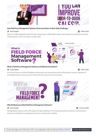 How Field Force Management Software Overcomes Door-to-Door Sales Challenges
We live in a highly digitalized world. Still, door-to-door sales is a $28.6 billion industry with salespersons positioned as the core
of ﬁeld operations. After all, no sales, no proﬁt, right?
What is Field Force Management Software and Why Do You Need It?
In the upcoming years, Artiﬁcial Intelligence will overtake most manual tasks performed by humans. However, regardless of
technological advancement, you cannot remove the human essence from certain jobs.
Why Do Businesses Need Field Force Management Software?
Managing ﬁeld resources comes with unique and urgent challenges. From tracking productivity, movement, and attendance,
businesses need ﬁeld force management systems to smoothen their workﬂow.
Ayushi Nagalia
 9 March 2022

Ayushi Nagalia
 4 March 2022

Ayushi Nagalia
 10 January 2022

Convert web pages and HTML files to PDF in your applications with the Pdfcrowd HTML to PDF API Printed with Pdfcrowd.com
 