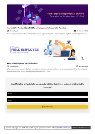 How and Why You Should Use Field Force Management Software to Go Paperless
Field force management software does all the obvious to generate proﬁts – track employees, log tasks, and manage attendance.
What is Field Employee Tracking Software?
When most of your team is in the ﬁeld, you might need employee tracking software to control operations. After all, it is hard to
know what everyone is up to when there’s no physical contact, right?
Stay Updated on tech, telematics and mobility. Don't miss out on the latest in the
industry.
Name
Email
Subscribe Now
Ayushi Nagalia
 28 December 2021

Ayushi Nagalia
 24 March 2021

Convert web pages and HTML files to PDF in your applications with the Pdfcrowd HTML to PDF API Printed with Pdfcrowd.com
 