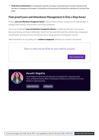 Notiﬁcations and Reminders:For pending leave requests, to changes in approved leaves, the system should provide
reminders to employees and managers. It should also remind executives to indicate their attendance for the day if they
forget.
Fool-proof Leave and Attendance Management Is Only a Step Away!
Having a Leave and A endance Management System in place is similar to having a compass for your ﬁeld opera ons. It
promotes order, enhances communica on, and increases produc on.
You can use TrackoField’s leave and a endance management so ware to simplify task alloca on, ensure precise
a endance tracking, and improve collabora on. Beneﬁt from increased staﬀ produc vity, eﬀec ve leave management,
and informa ve repor ng; and overcome obstacles such as change reluctance and integra on concerns.
Allow TrackoField to be your guiding star in workforce management, unlocking your company’s full poten al.
Give it a shot and you’ll be on your road to success!
Do Contact Us
Ayushi Nagalia
Ayushi Nagalia is a Senior Content Specialist at TrackoBit. She is passionate about
music, writing, and reading. When not abusing her keyboard, you will ﬁnd her lost in her
playlists or organizing things.
Author Showcase All Blog Post
Convert web pages and HTML files to PDF in your applications with the Pdfcrowd HTML to PDF API Printed with Pdfcrowd.com
 
