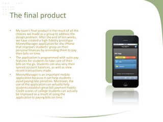 The final product
• My team’s final product is the result of all the
choices we made as a group to address the
design problem. After the end of ten weeks,
we have created a high-fidelity prototype
MoneyManager application for the iPhone
that improves students’ grasp on their
personal finances by reminding them to pay
their bills on time.
• The application is programmed with auto-pay
features for students to take care of their
bills on the go. Students can also very their
synced account balances, as well as view
recent transactions made.
• MoneyManager is an important mobile
application because it can help students
avoid paying late penalties. Moreover, the
use of the application can actually help
students establish great bill payment habits.
Credit scores of college students can actually
be improved as a result of using the
application to paying bills on time.
 