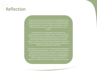 Reflection
In retrospect, I was a bit hesitant about the entire design process. I
started out with a topic that I wasn’t even comfortable discussing
(money) and was forced into working with an entirely new team of
students that I didn’t even select. However, this project—and the
INFO 360 course in general—taught me what it meant to be a
designer.
I have learned that a strong designer is not afraid to think
unconventionally to solve a problem. I have learned that a strong
designer takes risks and is not afraid of failure. I have learned that a
strong designer can emotionally distance himself from his own
ideas, and can effectively articulate rationale for his decisions
between a wide array of audiences. Most importantly, I have learned
that a strong designer knows the difference between getting the
design right, and getting the right design.
I personally found the entire process of designing MoneyManager to
be a humbling and rewarding one. I never would have thought that I
could accomplish so much in just one quarter. I now have a new
found respect and appreciation for anyone in the design industry.
Although my team has yet to discuss the future of MoneyManager
outside a classroom context, I can truly see it becoming an
application available for download in the Apple App Store one day.
 