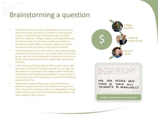 Brainstorming a question
• One of the first tasks we were assigned to do was come up
with three design questions on the topic of understanding
money. I instantly thought of dividing society into three
different categories: college students, working professionals,
and retired adults. For the sake of scope and simplicity, I
decided to exclude children, homeless vagrants, and other
social groups that lack power in the fiscal hemisphere.
• It became obvious to then focus more on the study of college
students and money because I can mostly relate to that social
group. I was not really interested in investing my own time to
design something that would only impact older generations
of people.
• I then shared my thought process with my team mates, who
were also interested in focusing on people our own age. We
then wanted to investigate how college students interacted
with money. One thing that each member in my group had in
common was that we all at one point or another had difficulty
paying bills on time.
• After several rounds of discussion, we decided that we
wanted to explore this topic of bill deadline tracking further.
Then, the question was born: how can undergraduate college
students keep track of their bill payments and deadlines? My
team sought to find a solution.
$
College
students
Working
professionals
Retired
adults
Artifact: written research question
 