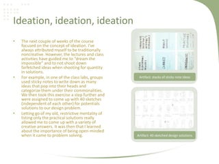 Ideation, ideation, ideation
• The next couple of weeks of the course
focused on the concept of ideation. I’ve
always attributed myself to be traditionally
noncreative. However, the lectures and class
activities have guided me to “dream the
impossible” and to not shoot down
farfetched ideas when shooting for quantity
in solutions.
• For example, in one of the class labs, groups
used sticky notes to write down as many
ideas that pop into their heads and
categorize them under their commonalities.
We then took this exercise a step further and
were assigned to come up with 40 sketches
(independent of each other) for potentials
solutions to our design problem.
• Letting go of my old, restrictive mentality of
listing only the practical solutions really
allowed me to come up with a variety of
creative answers. It was then that I learned
about the importance of being open-minded
when it came to problem solving. Artifact: 40 sketched design solutions
Artifact: stacks of sticky note ideas
 
