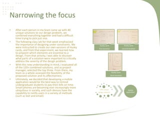 Narrowing the focus
• After each person in my team came up with 40
unique solutions to our design problem, we
combined everything together and had a difficult
time trying to pick just one.
• The following class lab for that week emphasized
the importance of designing under constraints. We
were instructed to create our own versions of Husky
cards, and from that experiment, we learned how
to pinpoint which elements are essential to a
design. From that activity, I was able to discover
what parts of a solution were important to critically
address the severity of the design problem.
• With this new understanding in mind, I evaluated all
of the 120+ combined solutions, and as project
manager, selected the top three. From there, my
team as a whole assessed the feasibility of the
proposed solution and its effectiveness.
• Ultimately, we decided that developing a mobile
application would be the best way to remind
undergraduate students to pay their bills on time.
Smart phones are becoming ever increasingly more
ubiquitous in society, and such devices have the
capability to notify users in a variety of methods
(such as text and email).
120+ unique
design solutions
Mobile
application!
Husky card:
first iteration
Husky card:
second iteration
Husky card:
third iteration
 