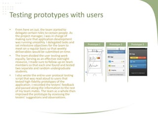 Testing prototypes with users
• From here on out, the team started to
delegate certain roles to certain people. As
the project manager, I was in charge of
making sure that application development
was running smoothly. I delegated tasks and
set milestone objectives for the team to
meet on a regular basis so that weekly
deliverables would be submitted on time.
• The team divided the user testing work
equally. Serving as an effective oversight
resource, I made sure to follow up on team
members so that each one found and tested
two separate and random undergraduate
students.
• I also wrote the entire user protocol testing
script that was read aloud to users that
tested high-fidelity prototypes of the
application. I recorded the testers’ feedback
and passed along the information to the rest
of my team mates. The team as a whole then
improved the prototype by assessing the
testers’ suggestions and observations.
Prototype 1 Prototype 2 Prototype 3
 