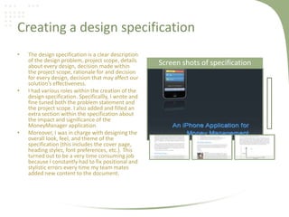 Creating a design specification
• The design specification is a clear description
of the design problem, project scope, details
about every design, decision made within
the project scope, rationale for and decision
for every design, decision that may affect our
solution’s effectiveness.
• I had various roles within the creation of the
design specification. Specificallly, I wrote and
fine tuned both the problem statement and
the project scope. I also added and filled an
extra section within the specification about
the impact and significance of the
MoneyManager application.
• Moreover, I was in charge with designing the
overall look, feel, and theme of the
specification (this includes the cover page,
heading styles, font preferences, etc.). This
turned out to be a very time consuming job
because I constantly had to fix positional and
stylistic errors every time my team mates
added new content to the document.
Screen shots of specification
 