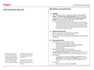 Project 3
10
AR 369 | Information Design
LMU Dashboard: Research
For the first part of my project,
the class was divided in sections
and given a topic to research. I
was placed into the LMU athletic
research department. Although
I was not remotely interested in
althletics on campus, I did find
some very interesting information.
	
Quick fact: More money goes into
men’s athletic teams over women,
although women’s teams make
more revenue.
Even though I did not include any
athletic information in my final
design, this research led my closer
to my goal.
LMU Athletics: Financial Information
I. REVENUE
§ LMU’s basketball revenue is significantly smaller, totaling about $3
million. The women’s team makes about half that amount. But when
the other sports are included, women’s sports bring in nearly $7.9
million, while men’s sports only bring in just over $7.2 million.
§ Compare: Fordham University in New York
o Like LMU, Fordham has around 7 thousand undergrads. However, Fordham’s
men’s teams actually do make more money than their women’s teams, raking
in $13 million next to the women’s nine. They too have a gap between head
coach salaries, but their men’s coaches only make about 50 percent more than
the women’s. Men’s assistants only make $10 thousand more than women’s
team assistants at Fordham. (LA Loyolan)
II. Student Financial Aid
§ Women’s team earn around $5 million in scholarships
§ Men’s athletic teams receive less: $3 million
§ Private school financial aid: averages about $35,000 per student athlete
(NCAA.org)
III. Recreational Costs
§ Burns Rec Center: Cost $15 million to build
o Undergraduate (12-units): Free access
o Part Time Undergrads: $200 annual fee ($100 semester)
o Family membership: $400 academic year
o Graduates: $130
§ Gersten Pavilion (1982): $4.2 million to build
o Hosted the 1984 Olympic weightlifting competition
§ The $3.85 million Annex project was completed in April of 2011 and is
just the latest piece in move to improve the facilities the past 10 years.
§ Page Stadium:
o The stadium, built at the site of LMU's old baseball field, was
completed at a cost of more than $250,000, with the Incentive
Aid Foundation of Los Angeles providing the majority of the
funding
§ Tennis court
o The 6th
court was a gift built with $50,000
 